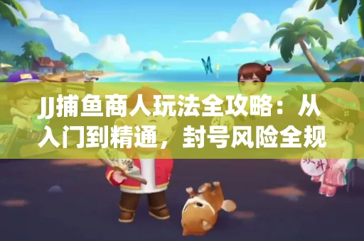 JJ捕鱼商人玩法全攻略：从入门到精通，封号风险全规避